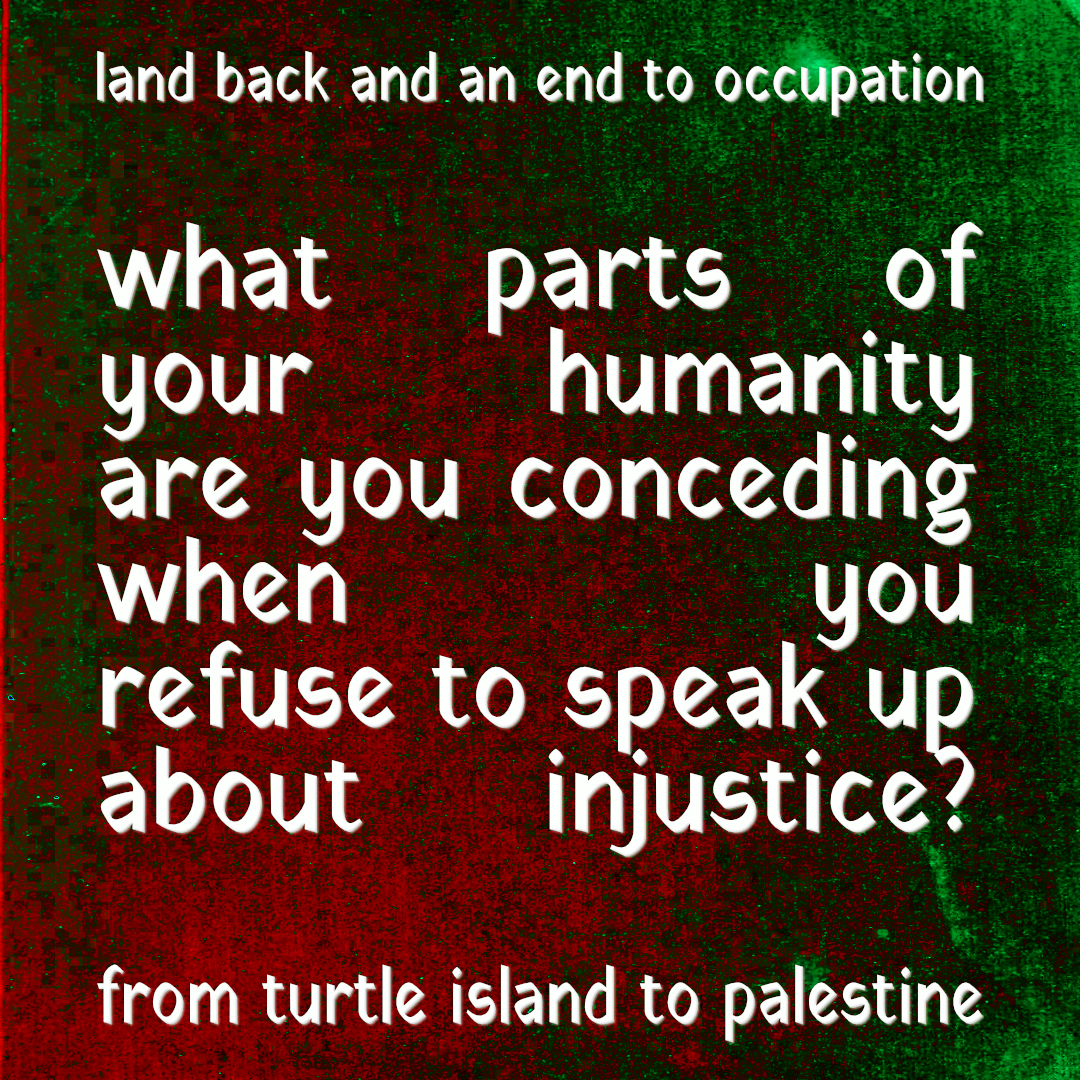 What parts of your humanity are you conceding when you refuse to speak up about injustice? Land back and an end to occupation from Turtle Island to Palestine.