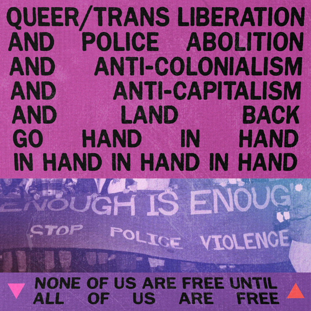 Queer/trans liberation and police abolition and anti-colonialism and anti-capitalism and land back go hand in hand in hand in hand in hand. None of us are free until all of us are free.