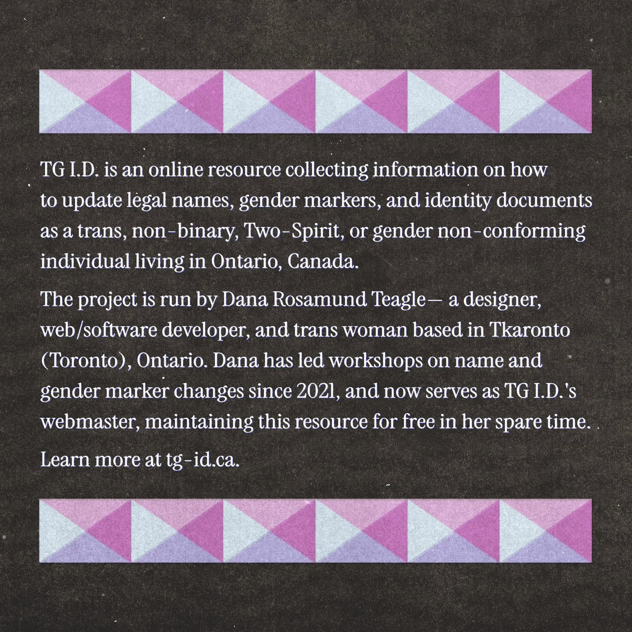 TG I.D. is an online resource collecting information on how to update legal names, gender markers, and identity documents as a trans, non-binary, Two-Spirit, or gender non-conforming individual living in Ontario, Canada. The project is run by Dana Rosamund Teagle— a designer, web/software developer, and trans woman based in Tkaronto (Toronto), Ontario. Dana has led workshops on name and gender marker changes since 2021, and now serves as TG I.D.'s webmaster, maintaining this resource for free in her spare time. Learn more at tg-id.ca.
